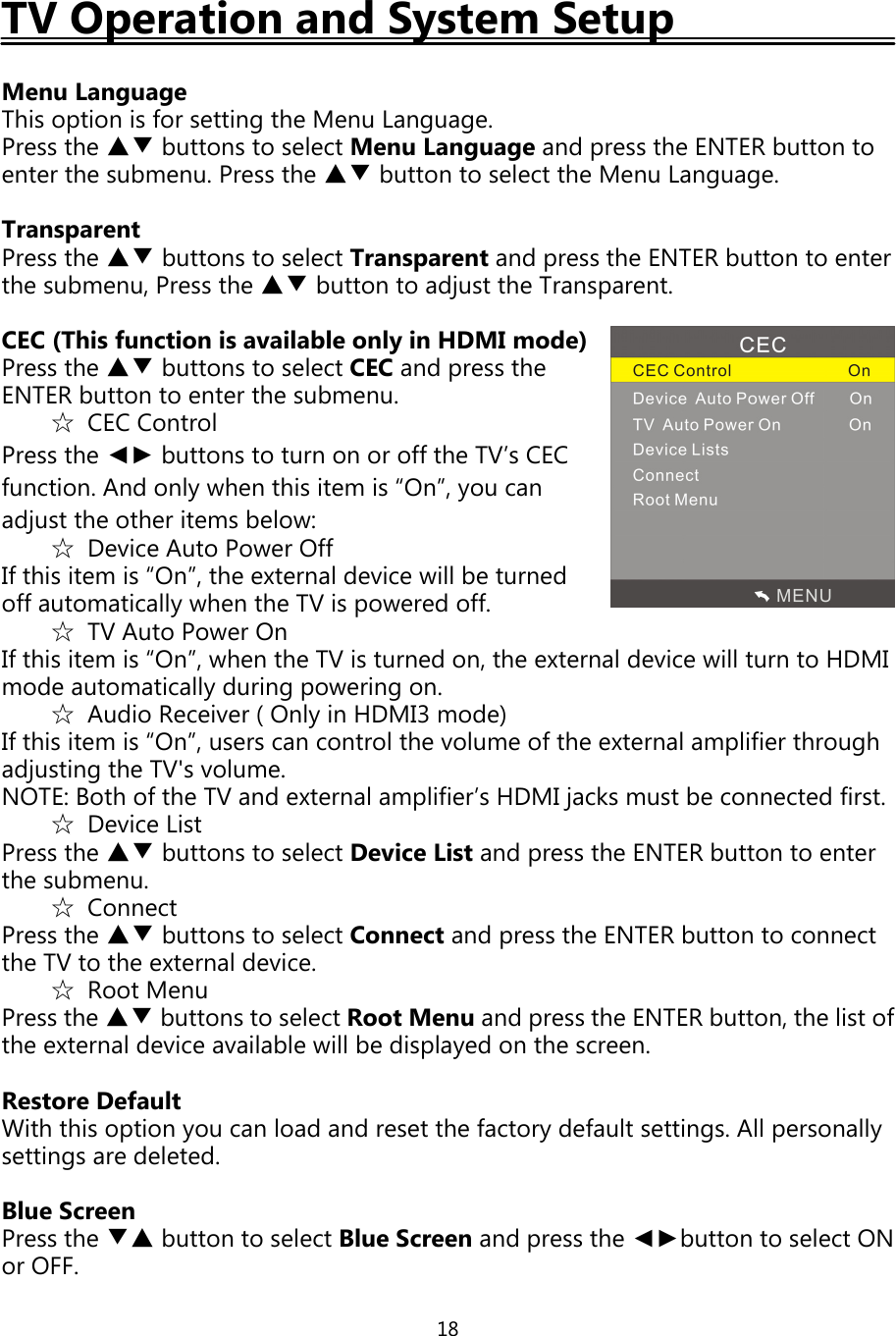 18TV Operation and System SetupMenu LanguageThis option is for settingthe Menu Language.Press the ▲▼ buttons to select Menu Languageandpress the ENTER button toenter the submenu. Press the ▲▼ button to select the Menu Language.TransparentPress the ▲▼ buttons to select Transparent andpress the ENTER button to enterthe submenu, Press the ▲▼ button to adjust the Transparent.CEC (This function is available onlyin HDMI mode)Press the ▲▼ buttons to select CEC andpress theENTER button to enter the submenu.☆CEC ControlPress the ◄► buttons to turn on or offthe TV’s CECfunction. And only when this item is “On”, you canadjust the other items below:☆Device Auto Power OffIfthis item is “On”, the external device will be turnedoffautomaticallywhen the TV ispowered off.☆TV Auto Power OnIfthis item is “On”, when the TV is turned on, the external device will turn to HDMImode automaticallyduringpoweringon.☆Audio Receiver ( Onlyin HDMI3 mode)Ifthis item is “On”, users can control the volume ofthe external amplifier throughadjustingthe TV&apos;s volume.NOTE: Both ofthe TV and external amplifier’s HDMIjacks must be connected first.☆Device ListPress the ▲▼ buttons to select Device List andpress the ENTER button to enterthe submenu.☆ConnectPress the ▲▼ buttons to select Connect andpress the ENTER button to connectthe TV to the external device.☆Root MenuPress the ▲▼ buttons to select Root Menu andpress the ENTER button, the list ofthe external device available will be displayed on the screen.Restore DefaultWith this optionyou can load and reset the factorydefault settings. Allpersonallysettings are deleted.Blue ScreenPress the ▼▲ button to select Blue Screen andpress the ◄►button to select ONor OFF.