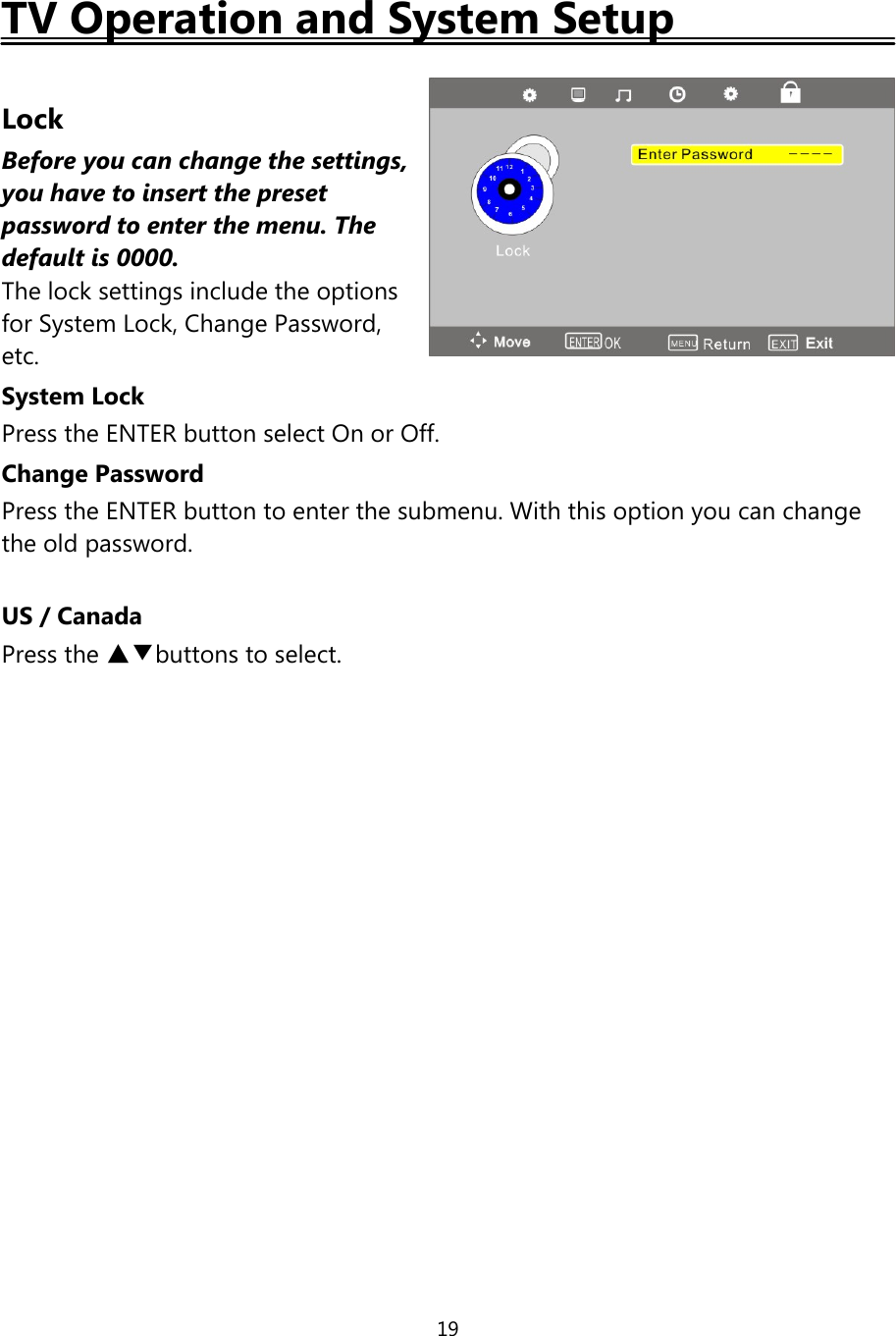 19TV Operation and System SetupLockBefore you can change the settings,you have to insert the presetpasswordto enterthe menu. Thedefaultis 0000.The lock settings include the optionsfor System Lock, Change Password,etc.System LockPress the ENTER button select On or Off.Change PasswordPress the ENTER button to enter the submenu. With this option you can changethe old password.US / CanadaPress the ▲▼buttons to select.