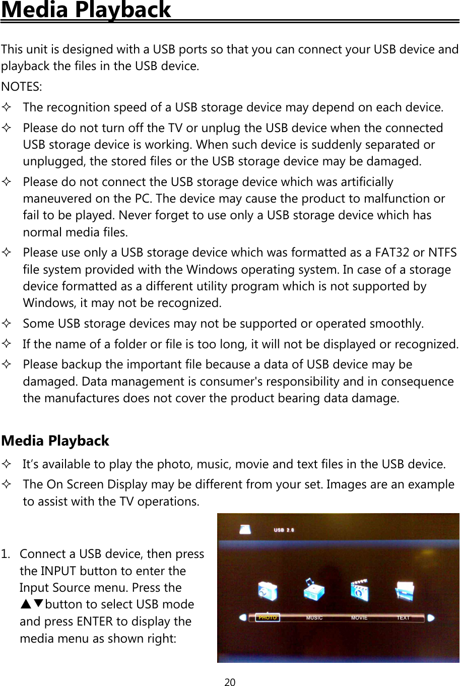 20Media PlaybackThis unit is designed with a USB ports so that you can connect your USB device andplayback the files in the USB device.NOTES:The recognition speed of a USB storage device may depend on each device.Please do not turn offthe TV or unplug the USB device when the connectedUSB storage device is working. When such device is suddenly separated orunplugged, the stored files or the USB storage device may be damaged.Please do not connect the USB storage device which was artificiallymaneuvered on the PC. The device may cause the product to malfunction orfail to be played. Never forget to use only a USB storage device which hasnormal media files.Please use only a USB storage device which was formatted as a FAT32 or NTFSfile system provided with the Windows operating system. In case of a storagedevice formatted as a different utility program which is not supported byWindows, it may not be recognized.Some USB storage devices may not be supported or operated smoothly.If the name of a folder or file is too long, it will not be displayed or recognized.Please backup the important file because a data ofUSB device may bedamaged. Data management is consumer&apos;s responsibility and in consequencethe manufactures does not cover the product bearing data damage.Media PlaybackIt’s available to play the photo, music, movie and text files in the USB device.The On Screen Display may be different from your set. Images are an exampleto assist with the TV operations.1. Connect a USB device, then pressthe INPUT button to enter theInput Source menu. Press the▲▼button to select USB modeand press ENTER to display themedia menu as shown right: