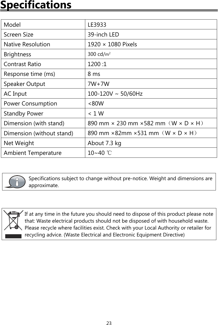 23SpecificationsModel LE3933Screen Size 39-inch LEDNative Resolution 1920 × 1080 PixelsBrightness 300 cd/m2Contrast Ratio 1200 :1Response time (ms) 8 msSpeaker Output 7W+7WAC Input 100-120V ~ 50/60HzPower Consumption &lt;80WStandby Power &lt; 1 WDimension (with stand) 890 mm × 230 mm ×582 mm（W×D×H）Dimension (without stand) 890 mm ×82mm ×531 mm（W×D×H）Net Weight About 7.3 kgAmbient Temperature 10~40 ℃Specifications subject to change without pre-notice. Weight and dimensions areapproximate.If at any time in the future you should need to dispose of this product please notethat: Waste electrical products should not be disposed of with household waste.Please recycle where facilities exist. Check with your Local Authority or retailer forrecycling advice. (Waste Electrical and Electronic Equipment Directive)