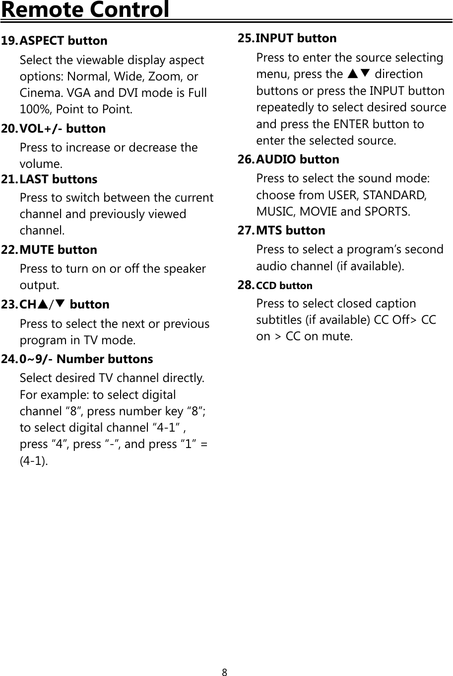 8Remote Control19.ASPECT buttonSelect the viewable display aspectoptions: Normal, Wide, Zoom, orCinema. VGA and DVI mode is Full100%, Point to Point.20.VOL+/- buttonPress to increase or decrease thevolume.21.LAST buttonsPress to switch between the currentchannel and previously viewedchannel.22.MUTE buttonPresstoturnonoroffthespeakeroutput.23.CH▲/▼buttonPress to select the next or previousprogram in TV mode.24.0~9/- Number buttonsSelect desired TV channel directly.For example: to select digitalchannel “8”, press number key “8”;to select digital channel “4-1” ,press “4”, press “-”, and press “1” =(4-1).25.INPUT buttonPress to enter the source selectingmenu, press the ▲▼ directionbuttons or press the INPUT buttonrepeatedly to select desired sourceand press the ENTER button toenter the selected source.26.AUDIO buttonPress to select the sound mode:choose from USER, STANDARD,MUSIC, MOVIE and SPORTS.27.MTS buttonPress to select a program’s secondaudio channel (if available).28.CCD buttonPress to select closed captionsubtitles (if available) CC Off&gt; CCon &gt; CC on mute.