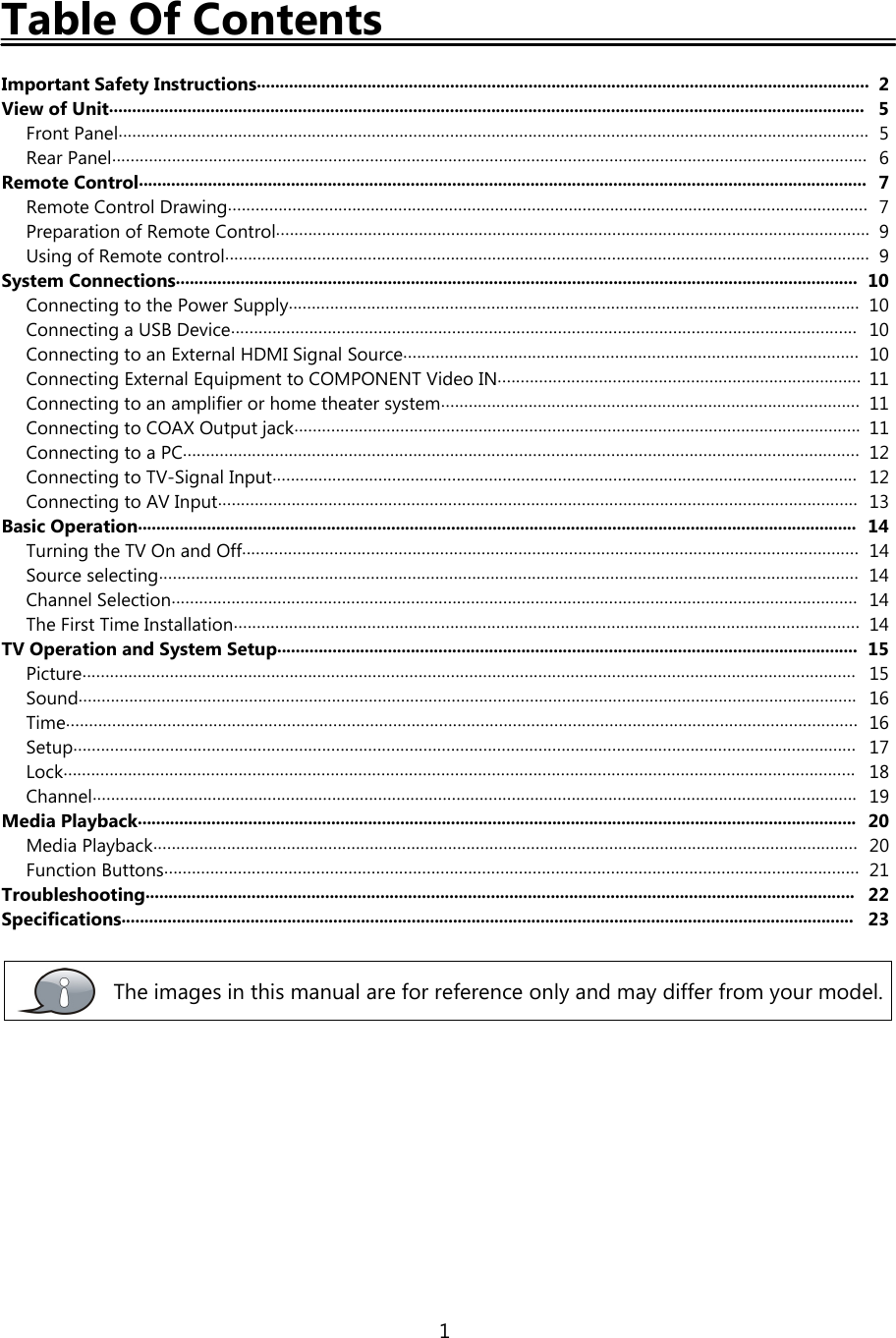 1Table Of ContentsImportant Safety Instructions..................................................................................................................................... 2View of Unit.................................................................................................................................................................... 5Front Panel................................................................................................................................................................... 5Rear Panel.................................................................................................................................................................... 6Remote Control.............................................................................................................................................................. 7Remote Control Drawing........................................................................................................................................... 7Preparation of Remote Control................................................................................................................................. 9Using of Remote control............................................................................................................................................ 9System Connections.................................................................................................................................................... 10Connecting to the Power Supply............................................................................................................................ 10Connecting a USB Device........................................................................................................................................ 10Connecting to an External HDMI Signal Source................................................................................................... 10Connecting External Equipment to COMPONENT Video IN............................................................................... 11Connecting to an amplifier or home theater system........................................................................................... 11Connecting to COAX Output jack........................................................................................................................... 11Connecting to a PC................................................................................................................................................... 12Connecting to TV-Signal Input............................................................................................................................... 12Connecting to AV Input........................................................................................................................................... 13Basic Operation............................................................................................................................................................ 14Turning the TV On and Off...................................................................................................................................... 14Source selecting........................................................................................................................................................ 14Channel Selection..................................................................................................................................................... 14The First Time Installation........................................................................................................................................ 14TV Operation and System Setup.............................................................................................................................. 15Picture........................................................................................................................................................................ 15Sound......................................................................................................................................................................... 16Time............................................................................................................................................................................ 16Setup.......................................................................................................................................................................... 17Lock............................................................................................................................................................................ 18Channel...................................................................................................................................................................... 19Media Playback............................................................................................................................................................ 20Media Playback......................................................................................................................................................... 20Function Buttons....................................................................................................................................................... 21Troubleshooting.......................................................................................................................................................... 22Specifications............................................................................................................................................................... 23The images in this manual are for reference only and may differ from your model.