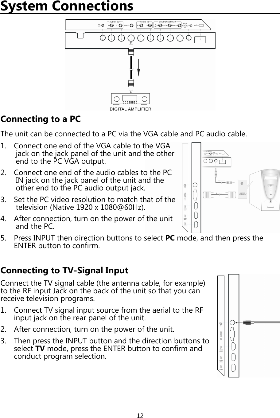 12System ConnectionsConnecting to a PCThe unit can be connected to a PC via the VGA cable and PC audio cable.1. Connect one end ofthe VGA cable to the VGAjackon thejackpanel ofthe unit and the otherend to the PC VGA output.2. Connect one end ofthe audio cables to the PCINjackon thejackpanel ofthe unit and theother end to the PC audio outputjack.3. Set the PC video resolution to match that ofthetelevision (Native 1920 x 1080@60Hz).4. After connection, turn on thepower ofthe unitand the PC.5. Press INPUT then direction buttons to select PC mode, and thenpress theENTER button to confirm.Connecting to TV-Signal InputConnect the TV signal cable (the antenna cable, for example)to the RF input Jackon the backofthe unit so thatyou canreceive televisionprograms.1. Connect TV signal input source from the aerial to the RFinputjackon the rearpanel ofthe unit.2. After connection, turn on thepower ofthe unit.3. Thenpress the INPUT button and the direction buttons toselect TV mode,press the ENTER button to confirm andconductprogram selection.