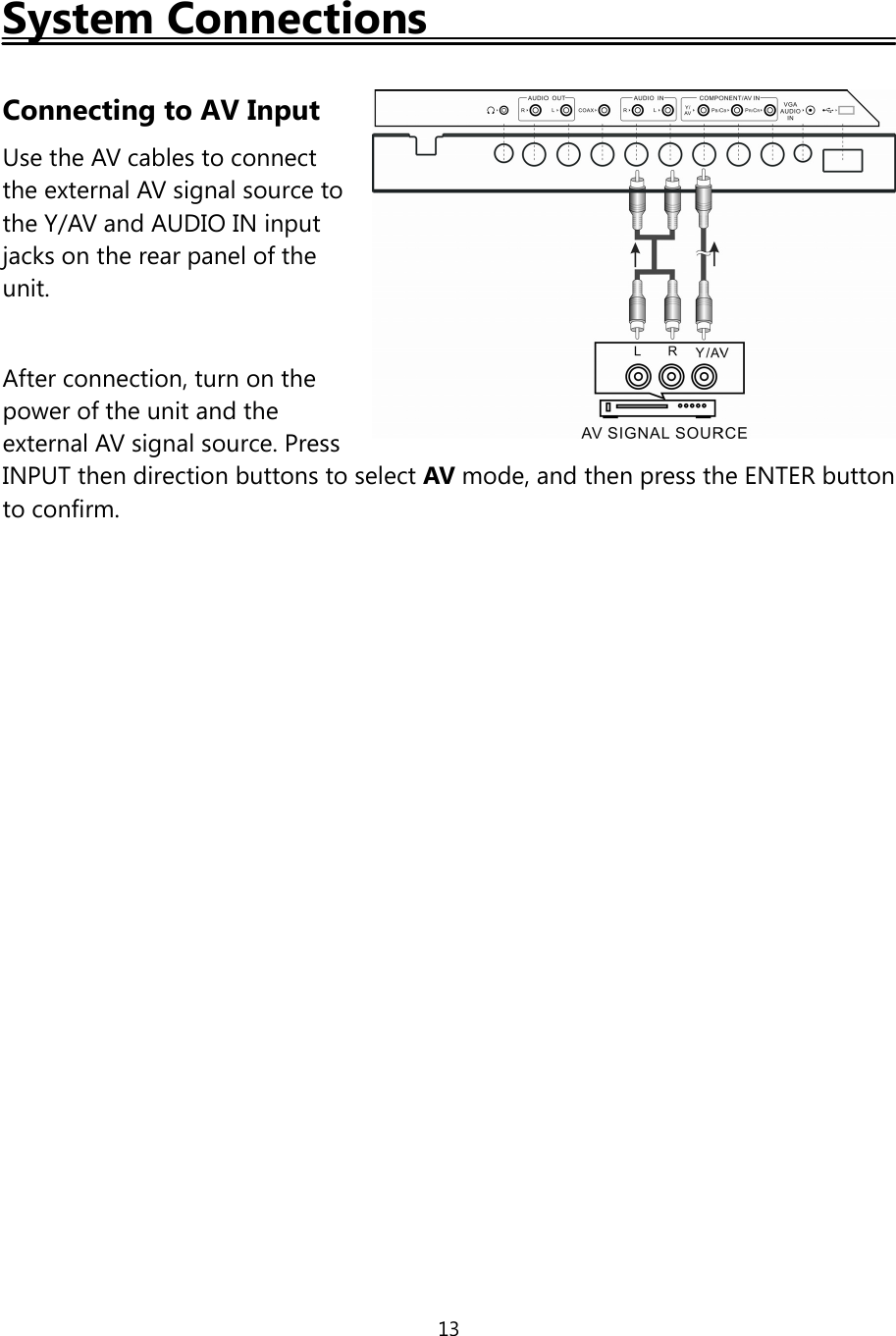 13System ConnectionsConnecting to AV InputUse the AV cables to connectthe external AV signal source tothe Y/AV and AUDIO IN inputjacks on the rear panel oftheunit.After connection, turn on thepower ofthe unit and theexternal AV signal source. PressINPUT then direction buttons to select AV mode, and then press the ENTER buttonto confirm.