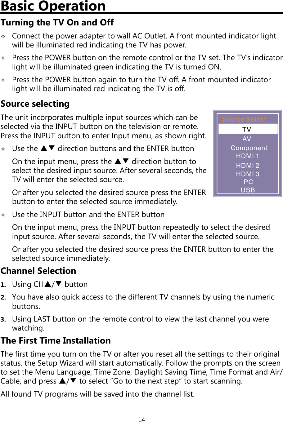 14Basic OperationTurningthe TV On and OffConnect thepower adapter to wall AC Outlet. A front mounted indicator lightwill be illuminated red indicatingthe TV haspower.Press the POWER button on the remote control or the TV set. The TV’s indicatorlight will be illuminatedgreen indicatingthe TV is turned ON.Press the POWER button again to turn the TV off. A front mounted indicatorlight will be illuminated red indicatingthe TV is off.Source selectingThe unit incorporates multiple input sources which can beselected via the INPUT button on the television or remote.Press the INPUT button to enter Input menu, as shown right.Use the ▲▼ direction buttons and the ENTER buttonOn the input menu, press the ▲▼ direction button toselect the desired input source. After several seconds, theTV will enter the selected source.Or afteryou selected the desired source press the ENTERbutton to enter the selected source immediately.Use the INPUT button and the ENTER buttonOn the input menu,press the INPUT button repeatedlyto select the desiredinput source. After several seconds, the TV will enter the selected source.Or afteryou selected the desired sourcepress the ENTER button to enter theselected source immediately.Channel Selection1. UsingCH▲/▼button2. You have also quick access to the different TV channels byusingthe numericbuttons.3. UsingLAST button on the remote control to view the last channelyou werewatching.The First Time InstallationThe first timeyou turn on the TV or afteryou reset all the settings to their originalstatus, the Setup Wizard will start automatically. Follow the prompts on the screento set the Menu Language, Time Zone, Daylight SavingTime, Time Format and Air/Cable, andpress ▲/▼to select “Go to the next step” to start scanning.All found TV programs will be saved into the channel list.