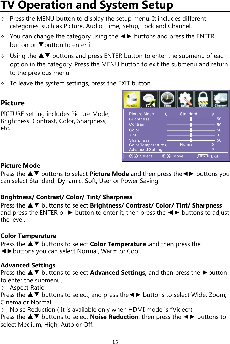 15TV Operation and System SetupPress the MENU button to displaythe setup menu. It includes differentcategories, such as Picture, Audio, Time, Setup, Lock and Channel.You can change the category using the ◄► buttons and press the ENTERbutton or ▼button to enter it.Using the ▲▼ buttons and press ENTER button to enter the submenu of eachoption in the category. Press the MENU button to exit the submenu and returnto the previous menu.To leave the system settings, press the EXIT button.PicturePICTURE settingincludes Picture Mode,Brightness, Contrast, Color, Sharpness,etc.Picture ModePress the ▲▼ buttons to select Picture Mode and thenpress the◄► buttonsyoucan select Standard, Dynamic, Soft, User or Power Saving.Brightness/ Contrast/ Color/ Tint/ SharpnessPress the ▲▼ buttons to select Brightness/Contrast/Color/Tint/Sharpnessandpress the ENTER or ►button to enter it, thenpress the ◄► buttons to adjustthe level.Color TemperaturePress the ▲▼ buttons to select Color Temperature ,and thenpress the◄►buttonsyou can select Normal, Warm or Cool.Advanced SettingsPress the ▲▼ buttons to select Advanced Settings, and thenpress the ►buttonto enter the submenu.Aspect RatioPress the ▲▼ buttons to select, andpress the◄► buttons to select Wide, Zoom,Cinema or Normal.Noise Reduction ( It is available onlywhen HDMI mode is “Video”)Press the ▲▼ buttons to select Noise Reduction,thenpress the ◄► buttons toselect Medium, High, Auto or Off.