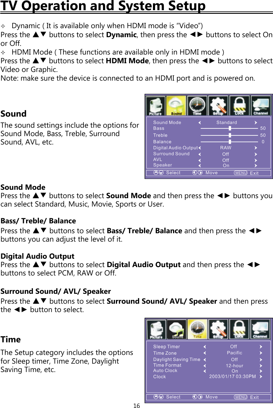 16TV Operation and System SetupDynamic ( It is available onlywhen HDMI mode is “Video”)Press the ▲▼ buttons to select Dynamic,thenpress the ◄► buttons to select Onor Off.HDMI Mode ( These functions are available onlyin HDMI mode )Press the ▲▼ buttons to select HDMI Mode,thenpress the ◄► buttons to selectVideo or Graphic.Note: make sure the device is connected to an HDMI port and is powered on.SoundThe sound settings include the options forSound Mode, Bass, Treble, SurroundSound, AVL, etc.Sound ModePress the ▲▼ buttons to select Sound Mode and thenpress the ◄► buttonsyoucan select Standard, Music, Movie, Sports or User.Bass/Treble/BalancePress the ▲▼ buttons to select Bass/Treble/Balance and thenpress the ◄►buttonsyou can adjust the level ofit.Digital Audio OutputPress the ▲▼ buttons to select Digital Audio Output and thenpress the ◄►buttons to select PCM, RAW or Off.Surround Sound/AVL/SpeakerPress the ▲▼ buttons to select Surround Sound/AVL/Speaker and thenpressthe ◄► button to select.TimeThe Setupcategoryincludes the optionsfor Sleeptimer, Time Zone, DaylightSavingTime, etc.