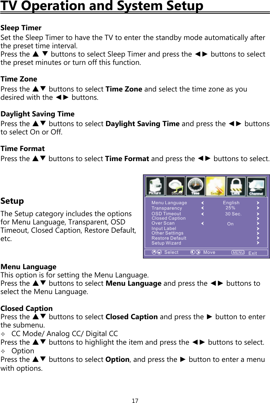 17TV Operation and System SetupSleep TimerSet the SleepTimer to have the TV to enter the standbymode automaticallyafterthepreset time interval.Press the ▲▼buttons to select SleepTimer andpress the ◄► buttons to selectthepreset minutes or turn offthis function.Time ZonePress the ▲▼ buttons to select Time Zone and select the time zone asyoudesired with the ◄► buttons.Daylight Saving TimePress the ▲▼ buttons to select Daylight SavingTime andpress the ◄► buttonsto select On or Off.Time FormatPress the ▲▼ buttons to select Time Format and press the ◄► buttons to select.SetupThe Setupcategoryincludes the optionsfor Menu Language, Transparent, OSDTimeout, Closed Caption, Restore Default,etc.Menu LanguageThis option is for settingthe Menu Language.Press the ▲▼ buttons to select Menu Languageandpress the ◄► buttons toselect the Menu Language.Closed CaptionPress the ▲▼ buttons to select Closed Caption andpress the ►buttontoenterthe submenu.CC Mode/AnalogCC/Digital CCPress the ▲▼ buttons to highlight the item andpress the ◄► buttons to select.OptionPress the ▲▼ buttons to select Option,andpress the ►button to enter a menuwith options.