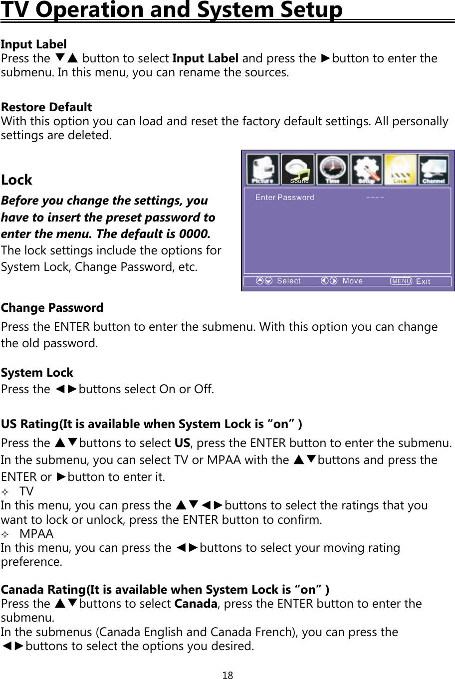 18TV Operation and System SetupInput LabelPress the ▼▲ buttontoselectInput Label andpress the ►button to enter thesubmenu. In this menu,you can rename the sources.Restore DefaultWith this optionyou can load and reset the factorydefault settings. Allpersonallysettings are deleted.LockBefore you change the settings, youhave to insertthepresetpasswordtoenterthe menu. The defaultis 0000.The lock settings include the options forSystem Lock, Change Password, etc.Change PasswordPress the ENTER button to enter the submenu. With this option you can changethe old password.System LockPress the ◄►buttons select On or Off.US Rating(It is available when System Lock is “on” )Press the ▲▼buttons to select US, press the ENTER button to enter the submenu.In the submenu, you can select TV or MPAA with the ▲▼buttons and press theENTER or ►buttontoenterit.TVIn this menu,you canpress the ▲▼◄►buttons to select the ratingsthatyouwant to lock or unlock,press the ENTER button to confirm.MPAAIn this menu,you canpress the ◄►buttons to selectyour movingratingpreference.Canada Rating(It is available when System Lock is “on” )Press the ▲▼buttons to select Canada,press the ENTER button to enter thesubmenu.In the submenus (Canada English and Canada French),you canpress the◄►buttons to select the optionsyou desired.