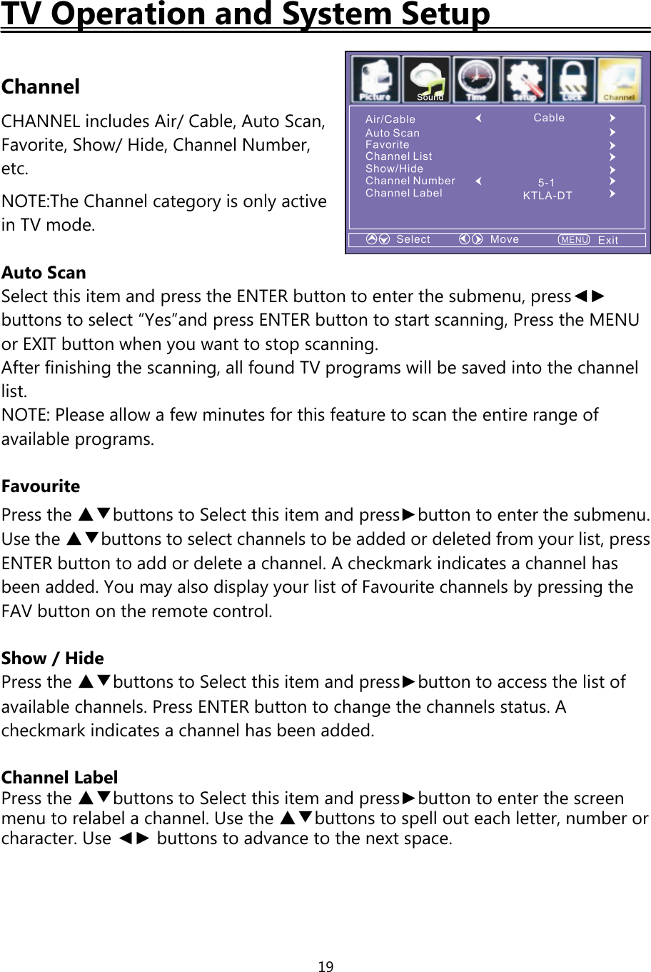 19TV Operation and System SetupChannelCHANNEL includes Air/Cable, Auto Scan,Favorite, Show/ Hide, Channel Number,etc.NOTE:The Channel category is only activein TV mode.Auto ScanSelect this item and press the ENTER button to enter the submenu, press◄►buttons to select “Yes”and press ENTER button to start scanning, Press the MENUor EXIT button when you want to stop scanning.After finishing the scanning, all found TV programs will be saved into the channellist.NOTE: Please allow a few minutes for this feature to scan the entire range ofavailable programs.FavouritePress the ▲▼buttons to Select this item and press►button to enter the submenu.Use the ▲▼buttons to select channels to be added or deleted from your list, pressENTER button to add or delete a channel. A checkmark indicates a channel hasbeen added. You may also display your list of Favourite channels by pressing theFAV button on the remote control.Show / HidePress the ▲▼buttons to Select this item and press►button to access the list ofavailable channels. Press ENTER button to change the channels status. Acheckmark indicates a channel has been added.Channel LabelPress the ▲▼buttons to Select this item andpress►button to enter the screenmenu to relabel a channel. Use the ▲▼buttons to spell out each letter, number orcharacter. Use ◄► buttons to advance to the next space.