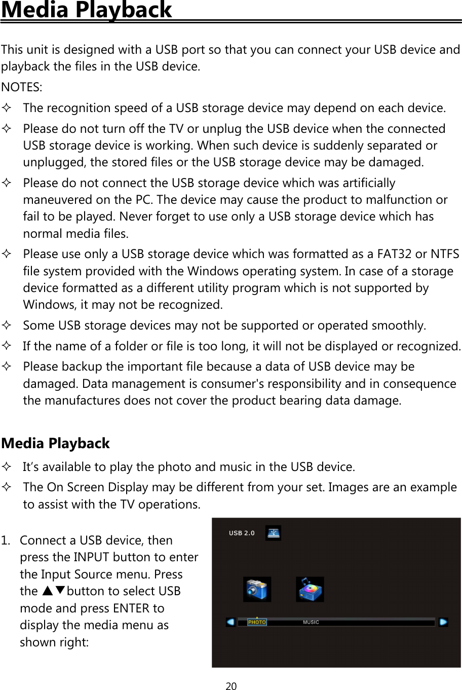 20Media PlaybackThis unit is designed with a USB port so that you can connect your USB device andplayback the files in the USB device.NOTES:The recognition speed of a USB storage device may depend on each device.Please do not turn offthe TV or unplug the USB device when the connectedUSB storage device is working. When such device is suddenly separated orunplugged, the stored files or the USB storage device may be damaged.Please do not connect the USB storage device which was artificiallymaneuvered on the PC. The device may cause the product to malfunction orfail to be played. Never forget to use only a USB storage device which hasnormal media files.Please use only a USB storage device which was formatted as a FAT32 or NTFSfile system provided with the Windows operating system. In case of a storagedevice formatted as a different utility program which is not supported byWindows, it may not be recognized.Some USB storage devices may not be supported or operated smoothly.If the name of a folder or file is too long, it will not be displayed or recognized.Please backup the important file because a data ofUSB device may bedamaged. Data management is consumer&apos;s responsibility and in consequencethe manufactures does not cover the product bearing data damage.Media PlaybackIt’s available to play the photo and music in the USB device.The On Screen Display may be different from your set. Images are an exampleto assist with the TV operations.1. Connect a USB device, thenpress the INPUT button to enterthe Input Source menu. Pressthe ▲▼button to select USBmode and press ENTER todisplay the media menu asshown right: