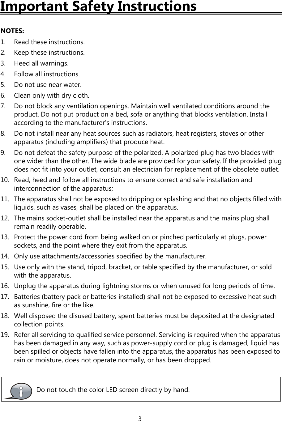 3Important Safety InstructionsNOTES:1. Read these instructions.2. Keep these instructions.3. Heed all warnings.4. Follow all instructions.5. Do not use near water.6. Cleanonlywithdrycloth.7. Do not block any ventilation openings. Maintain well ventilated conditions around theproduct. Do not put product on a bed, sofa or anything that blocks ventilation. Installaccording to the manufacturer’s instructions.8. Do not install near any heat sources such as radiators, heat registers, stoves or otherapparatus (including amplifiers) that produce heat.9. Do not defeat the safety purpose of the polarized. A polarized plug has two blades withone wider than the other. The wide blade are provided for your safety. If the provided plugdoes not fit into your outlet, consult an electrician for replacement of the obsolete outlet.10. Read, heed and follow all instructions to ensure correct and safe installation andinterconnection of the apparatus;11. The apparatus shall not be exposed to dripping or splashing and that no objects filled withliquids, such as vases, shall be placed on the apparatus.12. The mains socket-outlet shall be installed near the apparatus and the mains plug shallremain readily operable.13. Protect the power cord from being walked on or pinched particularly at plugs, powersockets, and the point where they exit from the apparatus.14. Only use attachments/accessories specified by the manufacturer.15. Use only with the stand, tripod, bracket, or table specified by the manufacturer, or soldwith the apparatus.16. Unplug the apparatus during lightning storms or when unused for long periods of time.17. Batteries (battery pack or batteries installed) shall not be exposed to excessive heat suchas sunshine, fire or the like.18. Well disposed the disused battery, spent batteries must be deposited at the designatedcollection points.19. Refer all servicing to qualified service personnel. Servicing is required when the apparatushas been damaged in any way, such as power-supply cord or plug is damaged, liquid hasbeen spilled or objects have fallen into the apparatus, the apparatus has been exposed torain or moisture, does not operate normally, or has been dropped.Do not touch the color LED screen directly by hand.