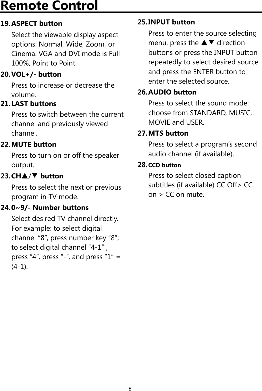 8Remote Control19.ASPECT buttonSelect the viewable display aspectoptions: Normal, Wide, Zoom, orCinema. VGA and DVI mode is Full100%, Point to Point.20.VOL+/- buttonPress to increase or decrease thevolume.21.LAST buttonsPress to switch between the currentchannel and previously viewedchannel.22.MUTE buttonPresstoturnonoroffthespeakeroutput.23.CH▲/▼buttonPress to select the next or previousprogram in TV mode.24.0~9/- Number buttonsSelect desired TV channel directly.For example: to select digitalchannel “8”, press number key “8”;to select digital channel “4-1” ,press “4”, press “-”, and press “1” =(4-1).25.INPUT buttonPress to enter the source selectingmenu, press the ▲▼ directionbuttons or press the INPUT buttonrepeatedly to select desired sourceand press the ENTER button toenter the selected source.26.AUDIO buttonPress to select the sound mode:choose from STANDARD, MUSIC,MOVIE and USER.27.MTS buttonPress to select a program’s secondaudio channel (if available).28.CCD buttonPress to select closed captionsubtitles (if available) CC Off&gt; CCon &gt; CC on mute.