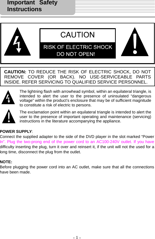 - 1 -                           POWER SUPPLY: Connect the supplied adapter to the side of the DVD player in the slot marked “Power In”. Plug the two-prong end of the power cord to an AC100-240V outlet. If you have difficulty inserting the plug, turn it over and reinsert it, if the unit will not the used for a long time, disconnect the plug from the outlet.    NOTE: Before plugging the power cord into an AC outlet, make sure that all the connections have been made.                Important Safety Instructions  CAUTION: TO REDUCE THE RISK OF ELECTRIC SHOCK, DO NOT REMOVE COVER (OR BACK). NO USE-SERVICEABLE PARTS INSIDE. REFER SERVICING TO QUALIFIED SERVICE PERSONNEL. The lightning flash with arrowhead symbol, within an equilateral triangle, is intended to alert the user to the presence of uninsulated “dangerous voltage” within the product’s enclosure that may be of sufficient magnitude to constitute a risk of electric to persons.The exclamation point within an equilateral triangle is intended to alert the user to the presence of important operating and maintenance (servicing) instructions in the literature accompanying the appliance.