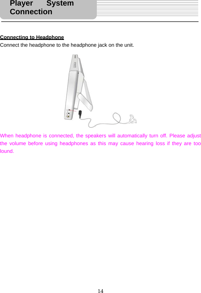  14    Connecting to Headphone Connect the headphone to the headphone jack on the unit.               When headphone is connected, the speakers will automatically turn off. Please adjust the volume before using headphones as this may cause hearing loss if they are too lound.               Player System Connection 