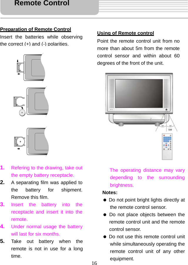  16                            Remote Control Preparation of Remote Control Insert the batteries while observing the correct (+)and(-) polarities.1.  Refering to the drawing, take out the empty battery receptacle.   2.  A separating film was applied to the battery for shipment. Remove this film.   3.  Insert the battery into the receptacle and insert it into the remote. 4.  Under normal usage the battery will last for six months. 5.  Take out battery when the remote is not in use for a long time. Using of Remote control Point the remote control unit from no more than about 5m from the remote control sensor and within about 60 degrees of the front of the unit.The operating distance may vary depending to the surrounding brightness.  Notes:   Do not point bright lights directly at the remote control sensor.   Do not place objects between the remote control unit and the remote control sensor.   Do not use this remote control unit while simultaneously operating the remote control unit of any other equipment.  