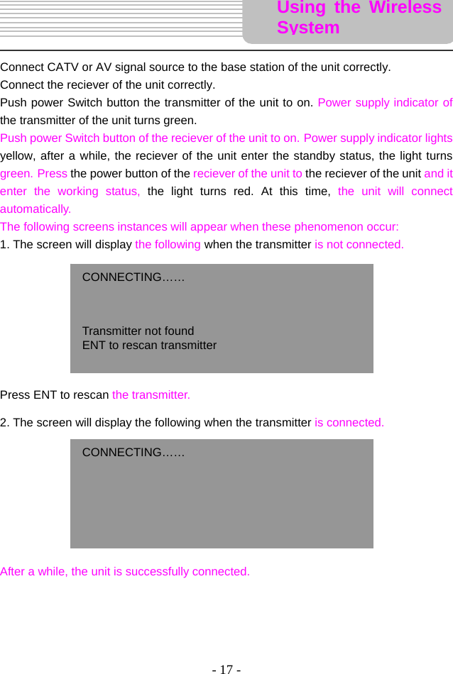 - 17 -       Connect CATV or AV signal source to the base station of the unit correctly.   Connect the reciever of the unit correctly.   Push power Switch button the transmitter of the unit to on. Power supply indicator of the transmitter of the unit turns green.   Push power Switch button of the reciever of the unit to on. Power supply indicator lights yellow, after a while, the reciever of the unit enter the standby status, the light turns green. Press the power button of the reciever of the unit to the reciever of the unit and it enter the working status, the light turns red. At this time, the unit will connect automatically.   The following screens instances will appear when these phenomenon occur: 1. The screen will display the following when the transmitter is not connected.             Press ENT to rescan the transmitter.    2. The screen will display the following when the transmitter is connected.            After a while, the unit is successfully connected.       CONNECTING……    Transmitter not found   ENT to rescan transmitter  Using the Wireless SystemCONNECTING……      