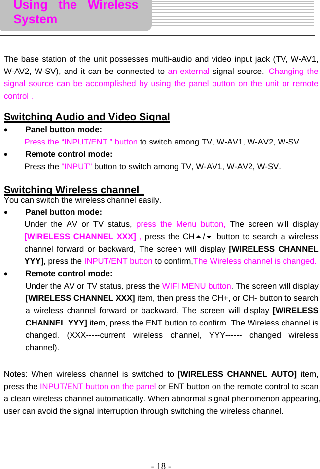 - 18 -      The base station of the unit possesses multi-audio and video input jack (TV, W-AV1, W-AV2, W-SV), and it can be connected to an external signal source. Changing the signal source can be accomplished by using the panel button on the unit or remote control .  Switching Audio and Video Signal • Panel button mode: Press the “INPUT/ENT ” button to switch among TV, W-AV1, W-AV2, W-SV     • Remote control mode: Press the &quot;INPUT&quot; button to switch among TV, W-AV1, W-AV2, W-SV.    Switching Wireless channel   You can switch the wireless channel easily.   • Panel button mode: Under the AV or TV status, press the Menu button, The screen will display [WIRELESS CHANNEL XXX] , press the CH/ button to search a wireless channel forward or backward, The screen will display [WIRELESS CHANNEL YYY], press the INPUT/ENT button to confirm,The Wireless channel is changed.   • Remote control mode: Under the AV or TV status, press the WIFI MENU button, The screen will display [WIRELESS CHANNEL XXX] item, then press the CH+, or CH- button to search a wireless channel forward or backward, The screen will display [WIRELESS CHANNEL YYY] item, press the ENT button to confirm. The Wireless channel is changed. (XXX-----current wireless channel, YYY------ changed wireless channel).   Notes: When wireless channel is switched to [WIRELESS CHANNEL AUTO] item, press the INPUT/ENT button on the panel or ENT button on the remote control to scan a clean wireless channel automatically. When abnormal signal phenomenon appearing, user can avoid the signal interruption through switching the wireless channel.     Using the Wireless System 