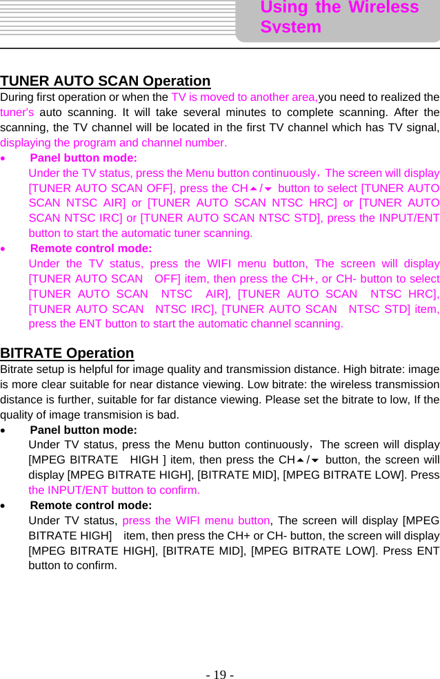 - 19 -      TUNER AUTO SCAN Operation During first operation or when the TV is moved to another area,you need to realized the tuner&apos;s  auto scanning. It will take several minutes to complete scanning. After the scanning, the TV channel will be located in the first TV channel which has TV signal, displaying the program and channel number.   • Panel button mode: Under the TV status, press the Menu button continuously，The screen will display [TUNER AUTO SCAN OFF], press the CH/ button to select [TUNER AUTO SCAN NTSC AIR] or [TUNER AUTO SCAN NTSC HRC] or [TUNER AUTO SCAN NTSC IRC] or [TUNER AUTO SCAN NTSC STD], press the INPUT/ENT button to start the automatic tuner scanning.   • Remote control mode: Under the TV status, press the WIFI menu button, The screen will display [TUNER AUTO SCAN    OFF] item, then press the CH+, or CH- button to select     [TUNER AUTO SCAN  NTSC  AIR], [TUNER AUTO SCAN  NTSC HRC], [TUNER AUTO SCAN  NTSC IRC], [TUNER AUTO SCAN  NTSC STD] item, press the ENT button to start the automatic channel scanning.    BITRATE Operation Bitrate setup is helpful for image quality and transmission distance. High bitrate: image is more clear suitable for near distance viewing. Low bitrate: the wireless transmission distance is further, suitable for far distance viewing. Please set the bitrate to low, If the quality of image transmision is bad.   • Panel button mode: Under TV status, press the Menu button continuously，The screen will display [MPEG BITRATE  HIGH ] item, then press the CH/ button, the screen will display [MPEG BITRATE HIGH], [BITRATE MID], [MPEG BITRATE LOW]. Press the INPUT/ENT button to confirm.   • Remote control mode: Under TV status, press the WIFI menu button, The screen will display [MPEG BITRATE HIGH]    item, then press the CH+ or CH- button, the screen will display [MPEG BITRATE HIGH], [BITRATE MID], [MPEG BITRATE LOW]. Press ENT button to confirm.        Using the Wireless System