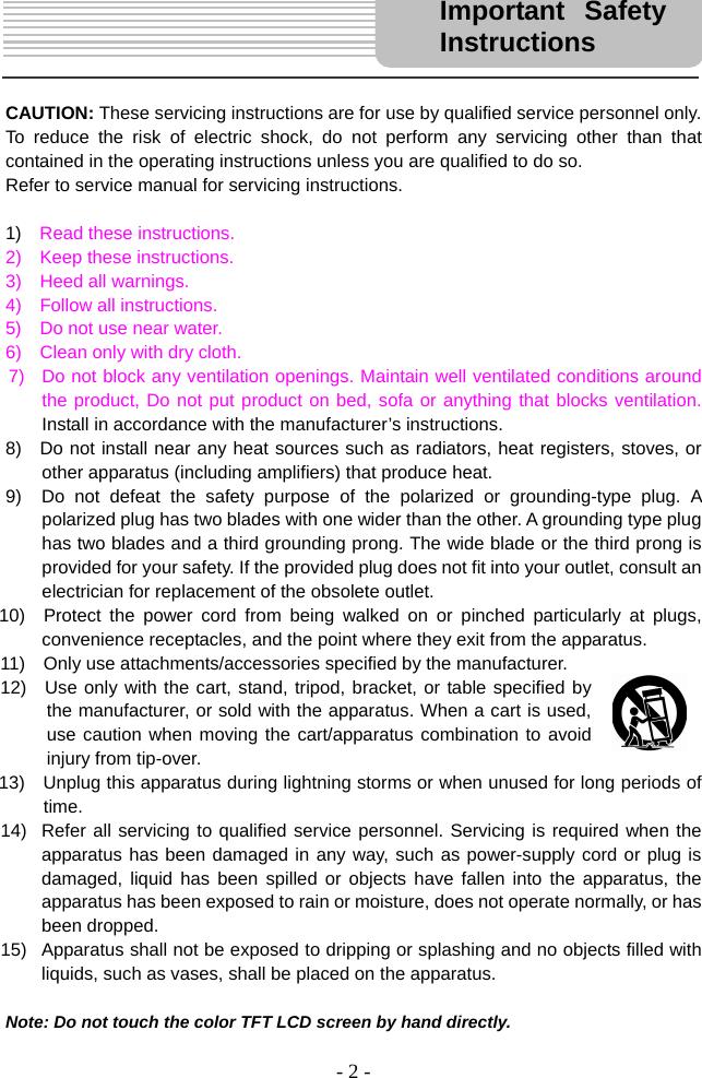 - 2 -      CAUTION: These servicing instructions are for use by qualified service personnel only. To reduce the risk of electric shock, do not perform any servicing other than that contained in the operating instructions unless you are qualified to do so.     Refer to service manual for servicing instructions.    1)  Read these instructions. 2)  Keep these instructions. 3)  Heed all warnings. 4)  Follow all instructions. 5)    Do not use near water. 6)    Clean only with dry cloth. 7)   Do not block any ventilation openings. Maintain well ventilated conditions around the product, Do not put product on bed, sofa or anything that blocks ventilation.  Install in accordance with the manufacturer’s instructions. 8)  Do not install near any heat sources such as radiators, heat registers, stoves, or other apparatus (including amplifiers) that produce heat. 9)  Do not defeat the safety purpose of the polarized or grounding-type plug. A polarized plug has two blades with one wider than the other. A grounding type plug has two blades and a third grounding prong. The wide blade or the third prong is provided for your safety. If the provided plug does not fit into your outlet, consult an electrician for replacement of the obsolete outlet. 10)  Protect the power cord from being walked on or pinched particularly at plugs, convenience receptacles, and the point where they exit from the apparatus. 11)    Only use attachments/accessories specified by the manufacturer. 12)  Use only with the cart, stand, tripod, bracket, or table specified by the manufacturer, or sold with the apparatus. When a cart is used, use caution when moving the cart/apparatus combination to avoid injury from tip-over. 13)    Unplug this apparatus during lightning storms or when unused for long periods of time. 14)  Refer all servicing to qualified service personnel. Servicing is required when the apparatus has been damaged in any way, such as power-supply cord or plug is damaged, liquid has been spilled or objects have fallen into the apparatus, the apparatus has been exposed to rain or moisture, does not operate normally, or has been dropped. 15)  Apparatus shall not be exposed to dripping or splashing and no objects filled with liquids, such as vases, shall be placed on the apparatus.  Note: Do not touch the color TFT LCD screen by hand directly. Important Safety Instructions 