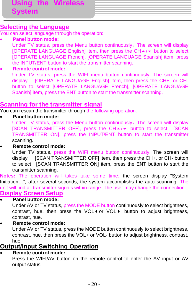 - 20 -      Selecting the Language You can select language through the operation:   • Panel button mode: Under TV status, press the Menu button continuously，The screen will display [OPERATE LANGUAGE English] item, then press the CH/ button to select   [OPERATE LANGUAGE French], [OPERATE LANGUAGE Spanish] item, press the INPUT/ENT button to start the transmitter scanning. • Remote control mode: Under TV status, press the WIFI menu button continuously, The screen will display   [OPERATE LANGUAGE English] item, then press the CH+, or CH- button to select [OPERATE LANGUAGE French], [OPERATE LANGUAGE Spanish] item, press the ENT button to start the transmitter scanning.    Scanning for the transmitter signal You can rescan the transmitter through the following operation:   • Panel button mode: Under TV status, press the Menu button continuously，The screen will display [SCAN TRANSMITTER OFF], press the CH/ button to select  [SCAN TRANSMITTER ON], press the INPUT/ENT button to start the transmitter scanning. • Remote control mode: Under TV status, press the WIFI menu button continuously, The screen will display      [SCAN TRANSMITTER OFF] item, then press the CH+, or CH- button to select  [SCAN TRANSMITTER ON] item, press the ENT button to start the transmitter scanning.   Notes:  The operation will takes take some time. the screen display “System Initiation…”, after several seconds, the system accomplishs the auto scanning. The unit will find all transmitter signals within range. The user may change the connection. Display Screen Setup • Panel button mode: Under AV or TV status, press the MODE button continuously to select brightness, contrast, hue. then press the VOLor VOL button to adjust brightness, contrast, hue.     • Remote control mode: Under AV or TV status, press the MODE button continuously to select brightness, contrast, hue. then press the VOL+ or VOL- button to adjust brightness, contrast, hue.   Output/Input Switching Operation • Remote control mode: Press the WIFI/AV button on the remote control to enter the AV input or AV output status.    Using the Wireless System 