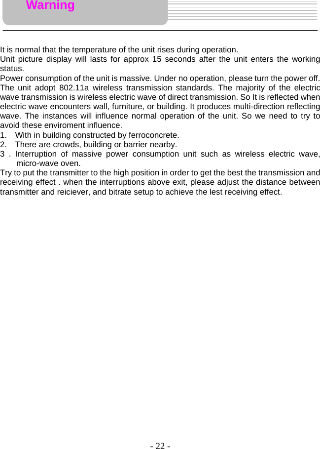 - 22 -     It is normal that the temperature of the unit rises during operation.   Unit picture display will lasts for approx 15 seconds after the unit enters the working status.  Power consumption of the unit is massive. Under no operation, please turn the power off.   The unit adopt 802.11a wireless transmission standards. The majority of the electric wave transmission is wireless electric wave of direct transmission. So It is reflected when electric wave encounters wall, furniture, or building. It produces multi-direction reflecting wave. The instances will influence normal operation of the unit. So we need to try to avoid these enviroment influence.   1.    With in building constructed by ferroconcrete.   2.    There are crowds, building or barrier nearby.   3 . Interruption of massive power consumption unit such as wireless electric wave, micro-wave oven.    Try to put the transmitter to the high position in order to get the best the transmission and receiving effect . when the interruptions above exit, please adjust the distance between transmitter and reiciever, and bitrate setup to achieve the lest receiving effect.                   Warning 