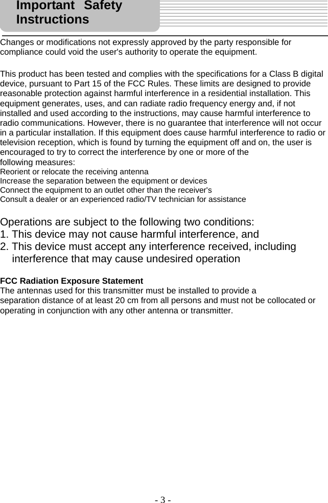 - 3 -     Changes or modifications not expressly approved by the party responsible for compliance could void the user&apos;s authority to operate the equipment.  This product has been tested and complies with the specifications for a Class B digital device, pursuant to Part 15 of the FCC Rules. These limits are designed to provide reasonable protection against harmful interference in a residential installation. This equipment generates, uses, and can radiate radio frequency energy and, if not installed and used according to the instructions, may cause harmful interference to radio communications. However, there is no guarantee that interference will not occur in a particular installation. If this equipment does cause harmful interference to radio or television reception, which is found by turning the equipment off and on, the user is encouraged to try to correct the interference by one or more of the following measures: Reorient or relocate the receiving antenna Increase the separation between the equipment or devices Connect the equipment to an outlet other than the receiver&apos;s Consult a dealer or an experienced radio/TV technician for assistance  Operations are subject to the following two conditions: 1. This device may not cause harmful interference, and 2. This device must accept any interference received, including    interference that may cause undesired operation  FCC Radiation Exposure Statement The antennas used for this transmitter must be installed to provide a separation distance of at least 20 cm from all persons and must not be collocated or operating in conjunction with any other antenna or transmitter.                Important Safety Instructions  