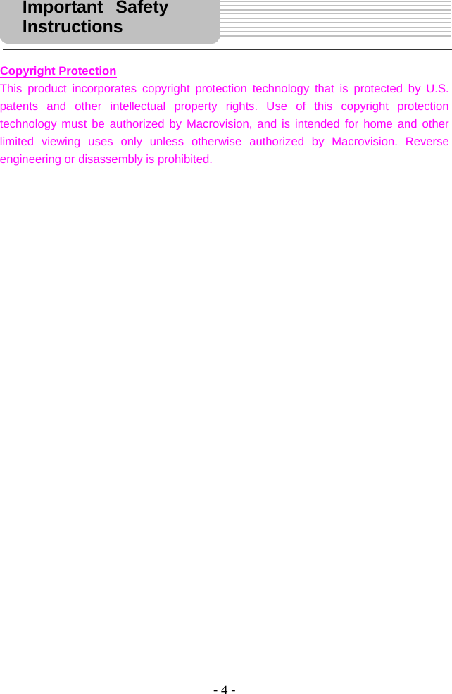 - 4 -      Copyright Protection This product incorporates copyright protection technology that is protected by U.S. patents and other intellectual property rights. Use of this copyright protection technology must be authorized by Macrovision, and is intended for home and other limited viewing uses only unless otherwise authorized by Macrovision. Reverse engineering or disassembly is prohibited.                                  Important Safety Instructions  