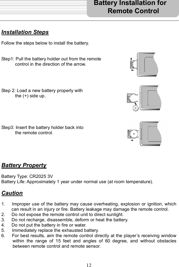 12Installation StepsFollow the steps below to install the battery. Step1: Pull the battery holder out from the remote  control in the direction of the arrow. Step 2: Load a new battery properly with     the (+) side up. Step3: Insert the battery holder back into  the remote control. Battery PropertyBattery Type: CR2025 3V Battery Life: Approximately 1 year under normal use (at room temperature). Caution1.   Improper use of the battery may cause overheating, explosion or ignition, which can result in an injury or fire. Battery leakage may damage the remote control. 2. Do not expose the remote control unit to direct sunlight. 3. Do not recharge, disassemble, deform or heat the battery. 4. Do not put the battery in fire or water. 5. Immediately replace the exhausted battery. 6.   For best results, aim the remote control directly at the player s receiving window within the range of 15 feet and angles of 60 degree, and without obstacles between remote control and remote sensor. Battery Installation for  Remote Control 