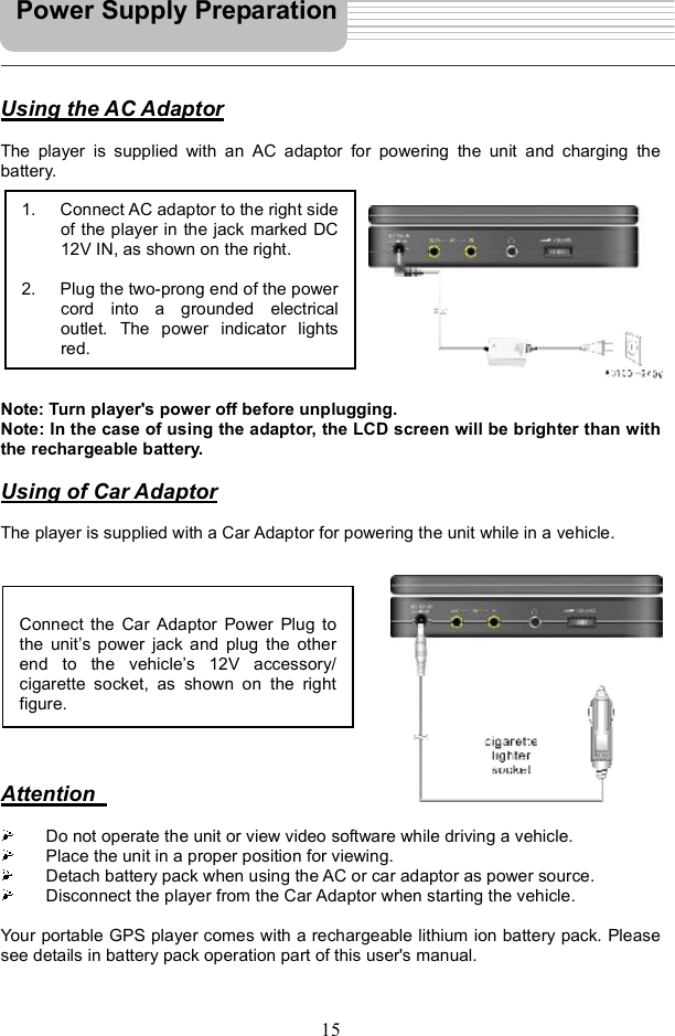 15Using the AC AdaptorThe player is supplied with an AC adaptor for powering the unit and charging the battery. Note: Turn player&apos;s power off before unplugging. Note: In the case of using the adaptor, the LCD screen will be brighter than with the rechargeable battery.Using of Car AdaptorThe player is supplied with a Car Adaptor for powering the unit while in a vehicle. AttentionDo not operate the unit or view video software while driving a vehicle. Place the unit in a proper position for viewing. Detach battery pack when using the AC or car adaptor as power source. Disconnect the player from the Car Adaptor when starting the vehicle. Your portable GPS player comes with a rechargeable lithium ion battery pack. Please see details in battery pack operation part of this user&apos;s manual. Power Supply Preparation 1. Connect AC adaptor to the right sideof the player in the jack marked DC12V IN, as shown on the right. 2. Plug the two-prong end of the powercord into a grounded electricaloutlet. The power indicator lightsred.Connect the Car Adaptor Power Plug tothe unit s power jack and plug the otherend to the vehicle s 12V accessory/cigarette socket, as shown on the rightfigure.