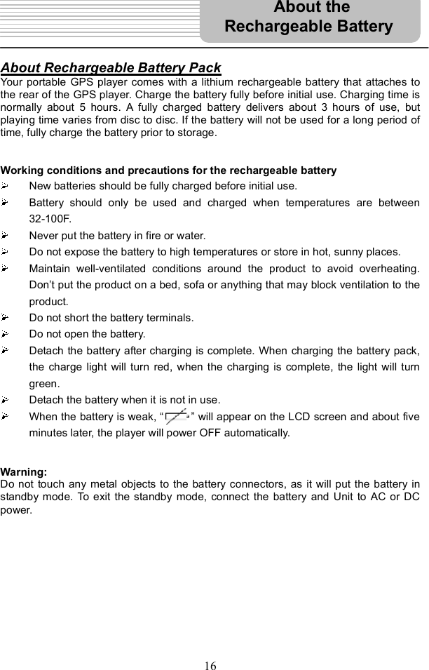 16About Rechargeable Battery PackYour portable GPS player comes with a lithium rechargeable battery that attaches to the rear of the GPS player. Charge the battery fully before initial use. Charging time is normally about 5 hours. A fully charged battery delivers about 3 hours of use, but playing time varies from disc to disc. If the battery will not be used for a long period of time, fully charge the battery prior to storage. Working conditions and precautions for the rechargeable battery New batteries should be fully charged before initial use. Battery should only be used and charged when temperatures are between 32-100F. Never put the battery in fire or water. Do not expose the battery to high temperatures or store in hot, sunny places. Maintain well-ventilated conditions around the product to avoid overheating. Don t put the product on a bed, sofa or anything that may block ventilation to the product.Do not short the battery terminals. Do not open the battery. Detach the battery after charging is complete. When charging the battery pack, the charge light will turn red, when the charging is complete, the light will turn green.Detach the battery when it is not in use. When the battery is weak, &quot;     # will appear on the LCD screen and about five minutes later, the player will power OFF automatically. Warning: Do not touch any metal objects to the battery connectors, as it will put the battery in standby mode. To exit the standby mode, connect the battery and Unit to AC or DC power. About the  Rechargeable Battery 