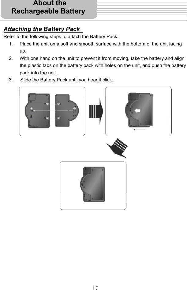 17Attaching the Battery Pack Refer to the following steps to attach the Battery Pack: 1. Place the unit on a soft and smooth surface with the bottom of the unit facing up.2. With one hand on the unit to prevent it from moving, take the battery and align the plastic tabs on the battery pack with holes on the unit, and push the battery pack into the unit. 3.    Slide the Battery Pack until you hear it click. About the  Rechargeable Battery 