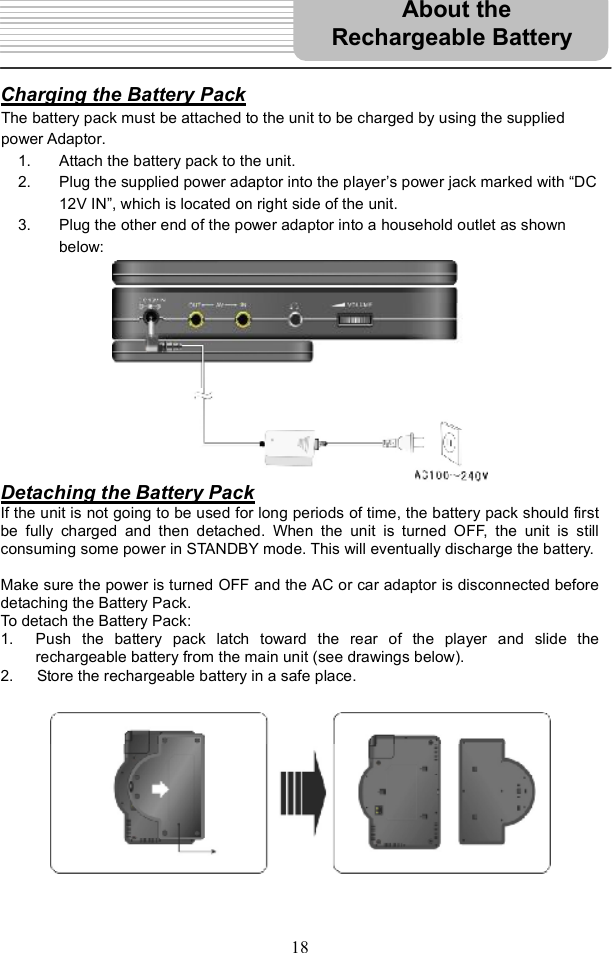 18Charging the Battery PackThe battery pack must be attached to the unit to be charged by using the supplied power Adaptor.   1. Attach the battery pack to the unit. 2. Plug the supplied power adaptor into the player s power jack marked with &quot;DC 12V IN#, which is located on right side of the unit.     3. Plug the other end of the power adaptor into a household outlet as shown below:  Detaching the Battery PackIf the unit is not going to be used for long periods of time, the battery pack should first be fully charged and then detached. When the unit is turned OFF, the unit is still consuming some power in STANDBY mode. This will eventually discharge the battery. Make sure the power is turned OFF and the AC or car adaptor is disconnected before detaching the Battery Pack. To detach the Battery Pack: 1. Push the battery pack latch toward the rear of the player and slide the rechargeable battery from the main unit (see drawings below). 2.   Store the rechargeable battery in a safe place.About the  Rechargeable Battery 