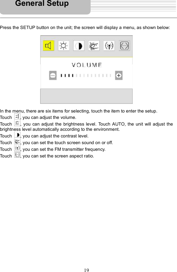19Press the SETUP button on the unit; the screen will display a menu, as shown below: In the menu, there are six items for selecting, touch the item to enter the setup. Touch  , you can adjust the volume. Touch  , you can adjust the brightness level. Touch AUTO, the unit will adjust the brightness level automatically according to the environment.  Touch  , you can adjust the contrast level. Touch  , you can set the touch screen sound on or off. Touch  , you can set the FM transmitter frequency. Touch  , you can set the screen aspect ratio. General Setup 