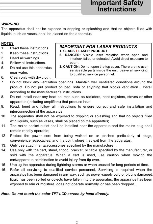 2WARNING The apparatus shall not be exposed to dripping or splashing and that no objects filled with liquids, such as vases, shall be placed on the apparatus.   NOTES1. Read these instructions. 2. Keep these instructions. 3. Heed all warnings. 4. Follow all instructions. 5. Do not use this apparatus  near water. 6. Clean only with dry cloth. 7. Do not block any ventilation openings. Maintain well ventilated conditions around the product. Do not put product on bed, sofa or anything that blocks ventilation.  Install according to the manufacturer s instructions. 8. Do not install near any heat sources such as radiators, heat registers, stoves or other apparatus (including amplifiers) that produce heat. 9. Read, heed and follow all instructions to ensure correct and safe installation and interconnection of the apparatus; 10. The apparatus shall not be exposed to dripping or splashing and that no objects filled with liquids, such as vases, shall be placed on the apparatus; 11. The mains socket-outlet shall be installed near the apparatus and the mains plug shall remain readily operable; 12. Protect the power cord from being walked on or pinched particularly at plugs, convenience receptacles, and the point where they exit from the apparatus. 13. Only use attachments/accessories specified by the manufacturer.  14. Use only with the cart, stand, tripod, bracket, or table specified by the manufacturer, or sold with the apparatus. When a cart is used, use caution when moving the cart/apparatus combination to avoid injury from tip-over. 15. Unplug the apparatus during lightning storms or when unused for long periods of time. 16. Refer all servicing to qualified service personnel. Servicing is required when the apparatus has been damaged in any way, such as power-supply cord or plug is damaged, liquid has been spilled or objects have fallen into the apparatus, the apparatus has been exposed to rain or moisture, does not operate normally, or has been dropped. Note: Do not touch the color TFT LCD screen by hand directly. Important Safety InstructionsIMPORTANTFORLASERPRODUCTS1. CLASS 1 LASER PRODUCT2. DANGER: Visible laser radiation when open andinterlock failed or defeated. Avoid direct exposure tobeam.3. CAUTION: Do not open the top cover. There are no userserviceable parts inside the unit. Leave all servicing toqualified service personnel.