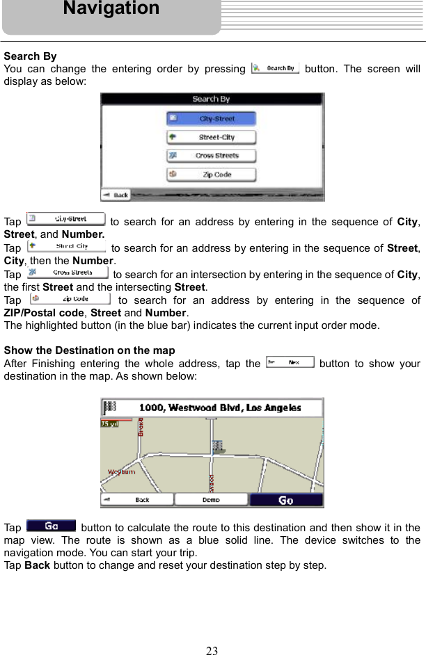 23Search By You can change the entering order by pressing   button. The screen will display as below: Tap   to search for an address by entering in the sequence of  City,Street, and Number. Tap   to search for an address by entering in the sequence of Street,City, then the Number.Tap   to search for an intersection by entering in the sequence of City,the first Street and the intersecting Street.Tap to search for an address by entering in the sequence of ZIP/Postal code,Street and Number.The highlighted button (in the blue bar) indicates the current input order mode. Show the Destination on the map After Finishing entering the whole address, tap the   button to show your destination in the map. As shown below: Tap button to calculate the route to this destination and then show it in the map view. The route is shown as a blue solid line. The device switches to the navigation mode. You can start your trip. Tap Back button to change and reset your destination step by step. Navigation