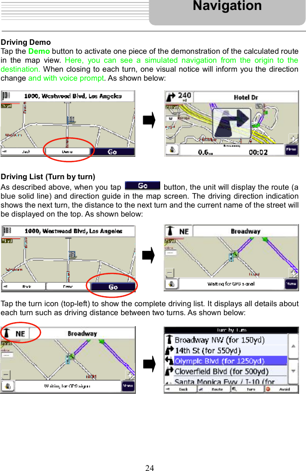 24Driving Demo Tap the Demo button to activate one piece of the demonstration of the calculated route in the map view.  Here, you can see a simulated navigation from the origin to the destination. When closing to each turn, one visual notice will inform you the direction change and with voice prompt. As shown below: Driving List (Turn by turn)As described above, when you tap   button, the unit will display the route (a blue solid line) and direction guide in the map screen. The driving direction indication shows the next turn, the distance to the next turn and the current name of the street will be displayed on the top. As shown below: Tap the turn icon (top-left) to show the complete driving list. It displays all details about each turn such as driving distance between two turns. As shown below: Navigation