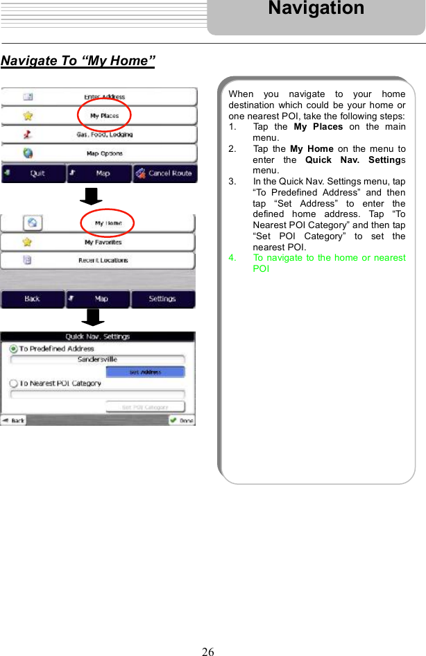 26Navigate To  My Home!NavigationWhen you navigate to your homedestination which could be your home orone nearest POI, take the following steps: 1. Tap the  My Places on the mainmenu.2. Tap the  My Home on the menu toenter the  Quick Nav. Settingsmenu.3. Inthe Quick Nav. Settings menu, tap&quot;To Predefined Address#and thentap  &quot;Set Address#to enter thedefined home address. Tap  &quot;ToNearest POI Category#and then tap&quot;Set POI Category#to set thenearest POI.  4. To navigate to the home or nearestPOI