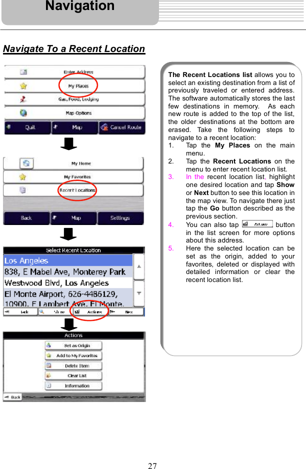 27Navigate To a Recent LocationNavigationThe Recent Locations list allows you toselect an existing destination from a list ofpreviously traveled or entered address.The software automatically stores the lastfewdestinations in memory.  As eachnew route is added to the top of the list,the older destinations at the bottom areerased. Take the following steps tonavigate to a recent location: 1. Tap the  My Places on the mainmenu.2. Tap the  Recent Locations on themenu to enter recent location list. 3. In the  recent location list,highlightone desired location and tap Showor Next button to see this location inthe mapview. To navigate there justtap the Go button described as theprevious section.4. You can also tap  buttonin the list screen for more optionsabout this address.5. Here the selected location can beset as the origin, added to yourfavorites, deleted or displayed withdetailed information or clear therecent location list.