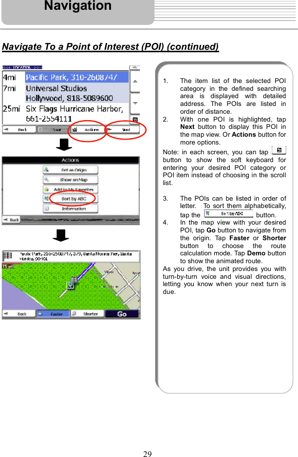 29Navigate To a Point of Interest (POI) (continued)Navigation1. The item list of the selected POIcategory in the defined searchingarea is displayed with detailedaddress. The POIs are listed inorder of distance. 2. With one POI ishighlighted, tapNext button to display this POI inthe map view. Or Actions button formore options. Note: in each screen, you can tap button to show the soft keyboard forentering your desired POI category orPOI item instead of choosing in the scrolllist.3. The POIs can be listed in order ofletter.  To sort them alphabetically,tap the   button.4. In the map view withyour desiredPOI, tap Go button to navigate fromthe origin. Tap  Faster or  Shorterbutton to choose the routecalculation mode. Tap Demo buttonto show the animated route.As you drive, the unitprovides you withturn-by-turn voice and visual directions,letting you know when your next turn isdue.