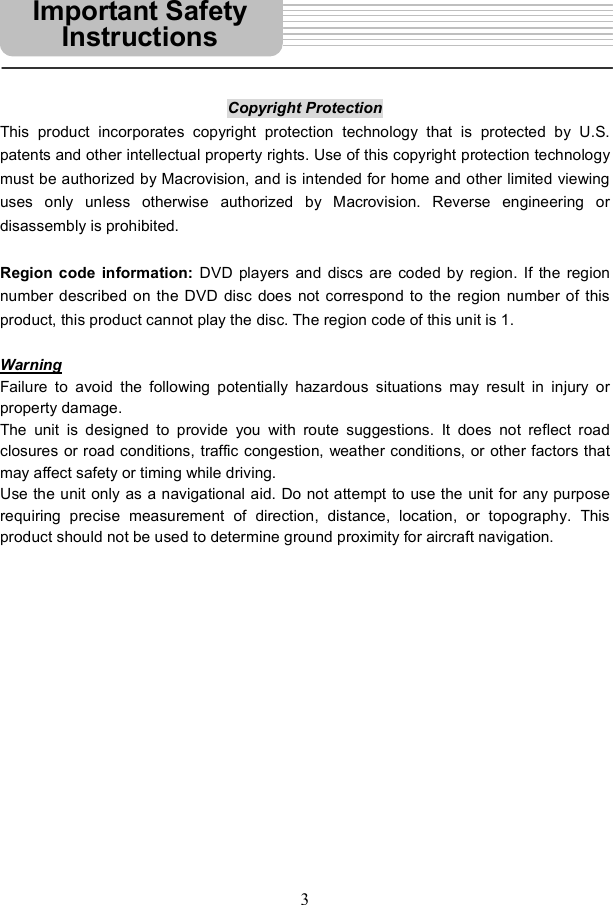3Copyright Protection This product incorporates copyright protection technology that is protected by U.S. patents and other intellectual property rights. Use of this copyright protection technology must be authorized by Macrovision, and is intended for home and other limited viewing uses only unless otherwise authorized by Macrovision. Reverse engineering or disassembly is prohibited. Region code information:  DVD players and discs are coded by region. If the region number described on the DVD disc does not correspond to the region number of this product, this product cannot play the disc. The region code of this unit is 1. WarningFailure to avoid the following potentially hazardous situations may result in injury or property damage. The unit is designed to provide you with route suggestions. It does not reflect road closures or road conditions, traffic congestion, weather conditions, or other factors that may affect safety or timing while driving.  Use the unit only as a navigational aid. Do not attempt to use the unit for any purpose requiring precise measurement of direction, distance, location, or topography. This product should not be used to determine ground proximity for aircraft navigation. Important Safety Instructions