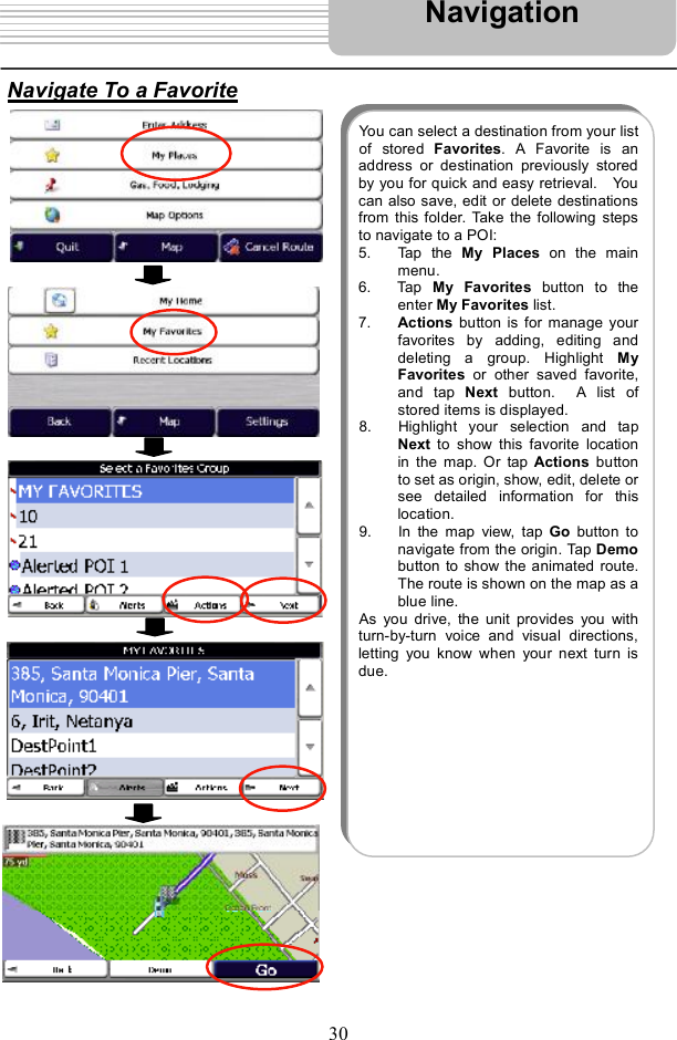 30Navigate To a FavoriteNavigationYou can select a destination from your listof stored  Favorites. A Favorite is anaddress or destination previously storedby you for quick and easy retrieval.  Youcan also save, edit or delete destinationsfrom this folder. Take the followingstepsto navigate to a POI: 5. Tap the  My Places on the mainmenu.6. Tap  My Favorites button to theenter My Favorites list. 7. Actions button is for manage yourfavorites by adding, editinganddeleting a group. Highlight  MyFavorites or other saved favorite,and tap  Next button.  A list ofstored items is displayed.8. Highlight your selection and tapNext to show this favoritelocationin the map. Or tap  Actions buttonto set as origin, show, edit, delete orsee detailed informationfor thislocation.  9. In the map view, tap  Go button tonavigate from the origin. Tap Demobutton to show the animated route.The route is shown on the map as ablue line.As you drive, the unitprovides you withturn-by-turn voice and visual directions,letting you know when your next turn isdue.