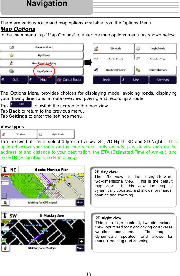 33There are various route and map options available from the Options Menu. Map OptionsIn the main menu, tap &quot;Map Options# to enter the map options menu. As shown below: The Options Menu provides choices for displaying mode, avoiding roads, displaying your driving directions, a route overview, playing and recording a route. Tap   to switch the screen to the map view. Tap Back to return to the previous menu. Tap Settings to enter the settings menu. View types Tap the two buttons to select 4 types of views: 2D, 2D Night, 3D and 3D Night.   This option displays your route on the map screen in its entirety, plus details such as the address of and distance to your destination, the ETA (Estimated Time of Arrival), and the ETR (Estimated Time Remaining).Navigation2D day view The 2D view is the straight-forwardtwo-dimensional view.  This is the defaultmap view.  In this view, the map isdynamically updated, and allows for manualpanning and zooming.2D night view This is a high contrast, two-dimensional view, optimized for night driving or adverse weather conditions.  The map is dynamically updated, and allows formanual panning and zooming.