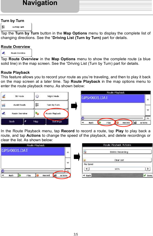 35Turn by Turn Tap the Turn by Turn button in the Map Options menu to display the complete list of changing directions. See the &quot;Driving List (Turn by Turn) part for details. Route Overview Tap Route Overview in the Map Options menu to show the complete route (a blue solid line) in the map screen. See the &quot;Driving List (Turn by Turn) part for details. Route Playback This feature allows you to record your route as you re traveling, and then to play it back on the map screen at a later time. Tap  Route Playback in the map options menu to enter the route playback menu. As shown below: In the Route Playback menu, tap Record to record a route, tap Play to play back a route, and tap Actions to change the speed of the playback, and delete recordings or clear the list. As shown below: Navigation
