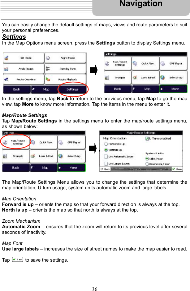 36You can easily change the default settings of maps, views and route parameters to suit your personal preferences.  SettingsIn the Map Options menu screen, press the Settings button to display Settings menu. In the settings menu, tap Back to return to the previous menu, tap Map to go the map view, tap More to know more information. Tap the items in the menu to enter it. Map/Route Settings Tap Map/Route Settings in the settings menu to enter the map/route settings menu, as shown below: The Map/Route Settings Menu allows you to change the settings that determine the map orientation, U turn usage, system units automatic zoom and large labels. Map OrientationForward is up $ orients the map so that your forward direction is always at the top. North is up $ orients the map so that north is always at the top. Zoom MechanismAutomatic Zoom   ensures that the zoom will return to its previous level after several seconds of inactivity. Map Font Use large labels $ increases the size of street names to make the map easier to read. Tap   to save the settings. Navigation