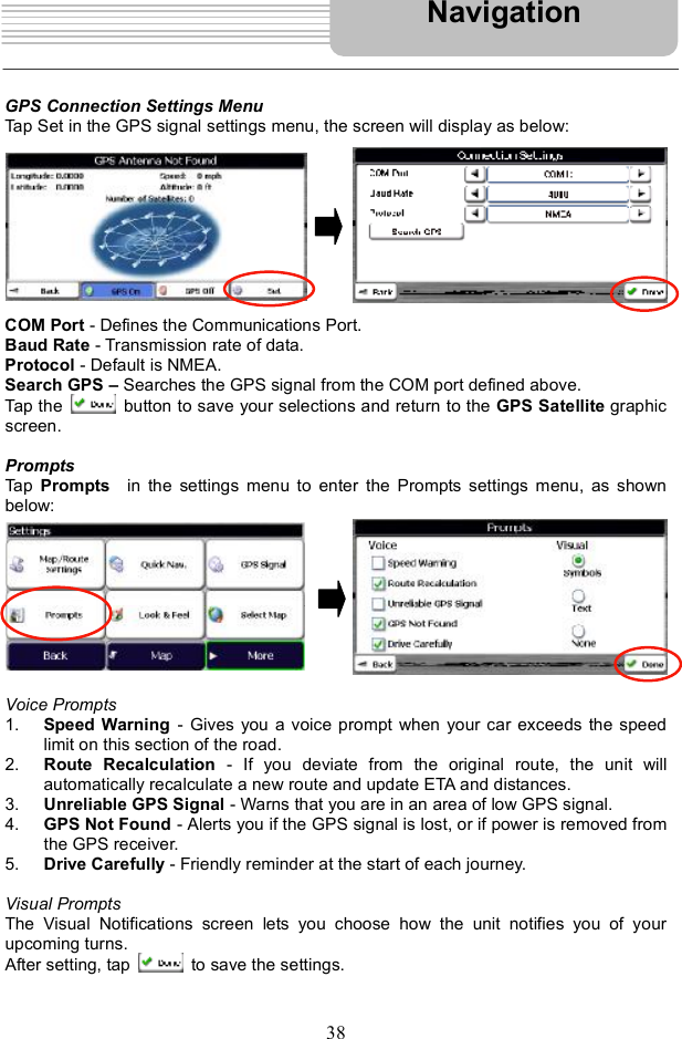 38GPS Connection Settings Menu Tap Set in the GPS signal settings menu, the screen will display as below: COM Port - Defines the Communications Port. Baud Rate - Transmission rate of data. Protocol - Default is NMEA. Search GPS   Searches the GPS signal from the COM port defined above. Tap the   button to save your selections and return to the GPS Satellite graphic screen.PromptsTap  Prompts  in the settings menu to enter the Prompts settings menu, as shown below: Voice Prompts1. Speed Warning - Gives you a voice prompt when your car exceeds the speed limit on this section of the road. 2. Route Recalculation - If you deviate from the original route, the unit willautomatically recalculate a new route and update ETA and distances. 3. Unreliable GPS Signal - Warns that you are in an area of low GPS signal. 4. GPS Not Found - Alerts you if the GPS signal is lost, or if power is removed from the GPS receiver. 5. Drive Carefully - Friendly reminder at the start of each journey. Visual Prompts The Visual Notifications screen lets you choose how the unit notifies you of your upcoming turns. After setting, tap   to save the settings. Navigation