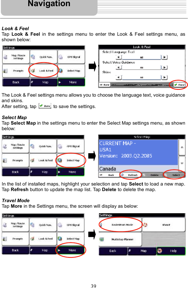 39Look &amp; Feel Tap  Look &amp; Feel  in the settings menu to enter the Look &amp; Feel settings menu, as shown below: The Look &amp; Feel settings menu allows you to choose the language text, voice guidance and skins. After setting, tap   to save the settings. Select Map Tap Select Map in the settings menu to enter the Select Map settings menu, as shown below: In the list of installed maps, highlight your selection and tap Select to load a new map. Tap Refresh button to update the map list. Tap Delete to delete the map. Travel Mode Tap More in the Settings menu, the screen will display as below: Navigation
