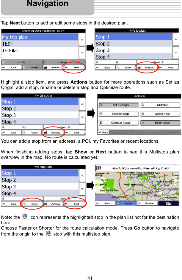 41Tap Next button to add or edit some stops in the desired plan.   Highlight a stop item, and press Actions button for more operations such as Set as Origin, add a stop, rename or delete a stop and Optimize route. You can add a stop from an address, a POI, my Favorites or recent locations. When finishing adding stops, tap  Show or  Next button to see this Multistop plan overview in the map. No route is calculated yet. Note: the   icon represents the highlighted stop in the plan list not for the destination here.  Choose Faster or Shorter for the route calculation mode. Press Go button to navigate from the origin to the   stop with this multistop plan. Navigation
