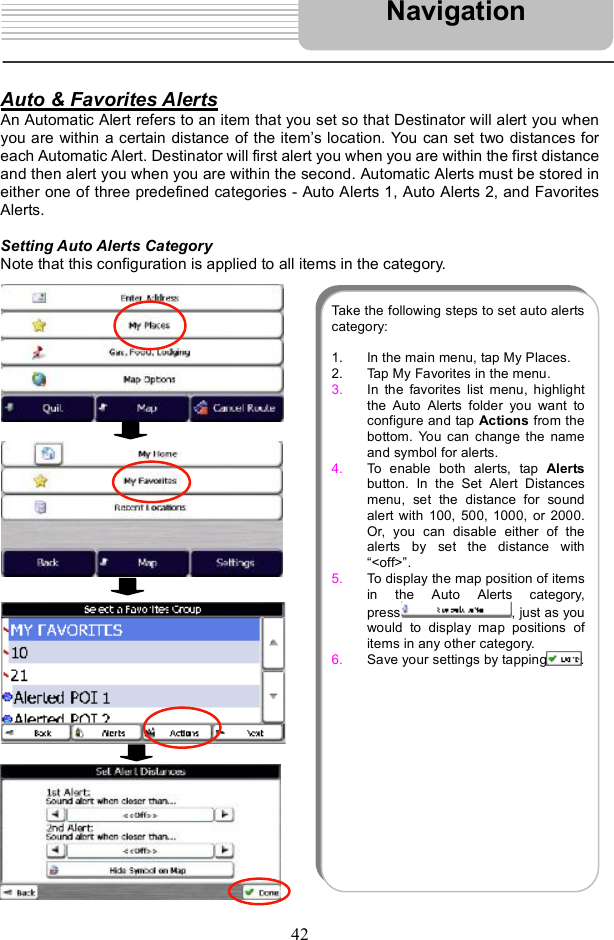 42Auto &amp; Favorites AlertsAn Automatic Alert refers to an item that you set so that Destinator will alert you when you are within a certain distance of the item s location. You can set two distances for each Automatic Alert. Destinator will first alert you when you are within the first distance and then alert you when you are within the second. Automatic Alerts must be stored in either one of three predefined categories - Auto Alerts 1, Auto Alerts 2, and Favorites Alerts. Setting Auto Alerts Category Note that this configuration is applied to all items in the category. NavigationTake the followingsteps to set auto alertscategory: 1. In the main menu, tap My Places. 2. Tap My Favorites in the menu. 3. In the favorites list menu, highlightthe Auto Alerts folder you want toconfigure and tap Actions from thebottom. You can change the nameand symbol for alerts.4. To enable both alerts, tap  Alertsbutton. In the Set Alert Distancesmenu, set the distance for soundalert with 100, 500, 1000, or 2000.Or, you can disable either of thealerts by set the distance with&quot;&lt;off&gt;#. 5. To display the map position of itemsin the Auto Alerts category,press , just as youwould to display map positions ofitems in any other category.6. Save your settings by tapping .