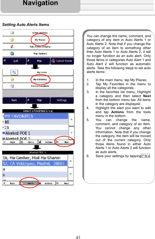 43Setting Auto Alerts Items NavigationYou can change the name, comment, andcategory of any item in Auto Alerts 1 orAuto Alerts 2. Note that if you change thecategory of an item to something otherthan Auto Alerts 1 or Auto Alerts 2, it willno longer function as an auto alert. Onlythose items in categories Auto Alert 1 andAuto Alert 2 will function as automaticalerts. Take the followingsteps to set autoalerts items: 1. In the main menu, tap My Places. 2. Tap My Favorites in the menu todisplay all the categories. 3. In the favorites list menu,Highlighta category and then select  Nextfrom the bottom menu bar. All itemsin the category are displayed. 4. Highlight the alert you want to editand tap  Actions from the toolsmenu in the bottom.  5. You can change the name,comment, and category of an item.You cannot change any otherinformation. Note that if you changethe category, the item will be movedout of the current category. Onlythose items found in either AutoAlerts 1 or Auto Alerts 2 will functionas auto alerts. 6. Save your settings by tapping .